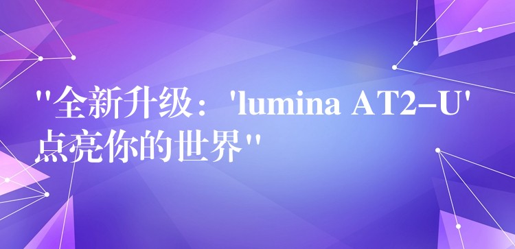 “全新升级：’lumina AT2-U’ 点亮你的世界”