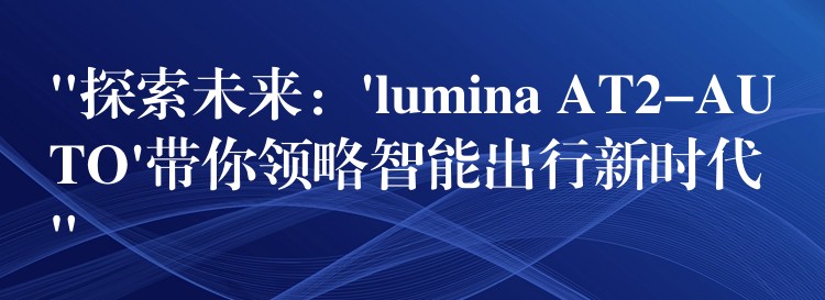 “探索未来:’lumina AT2-AUTO’带你领略智能出行新时代”