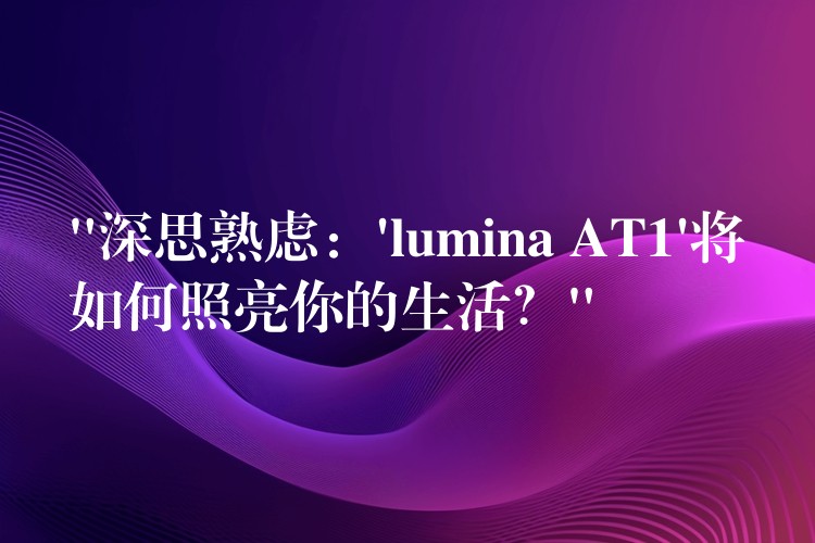 “深思熟虑:’lumina AT1’将如何照亮你的生活?”