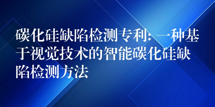 碳化硅缺陷检测专利: 一种基于视觉技术的智能碳化硅缺陷检测方法