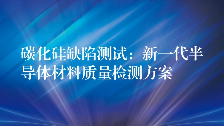 碳化硅缺陷测试:新一代半导体材料质量检测方案