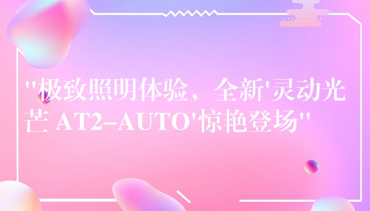 “极致照明体验,全新’灵动光芒 AT2-AUTO’惊艳登场”