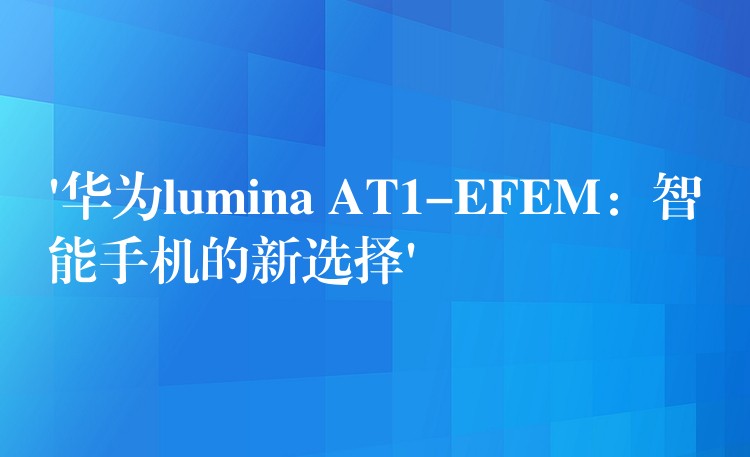 ‘华为lumina AT1-EFEM：智能手机的新选择’
