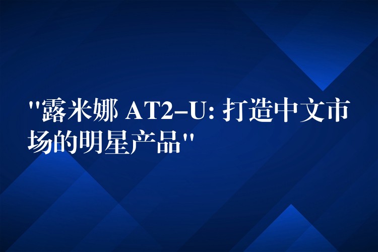 “露米娜 AT2-U: 打造中文市场的明星产品”