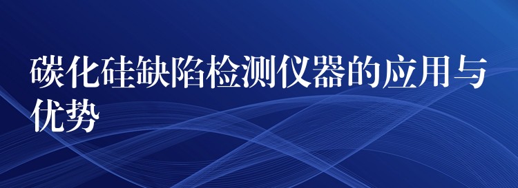碳化硅缺陷检测仪器的应用与优势