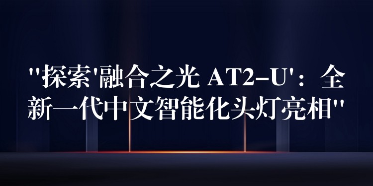 “探索’融合之光 AT2-U’:全新一代中文智能化头灯亮相”