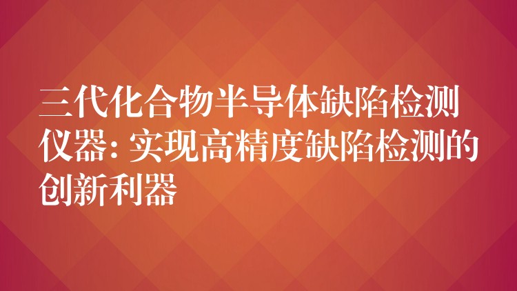 三代化合物半导体缺陷检测仪器: 实现高精度缺陷检测的创新利器