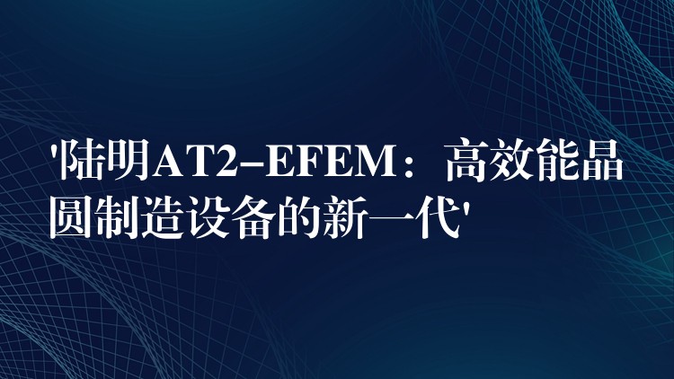 ‘陆明AT2-EFEM:高效能晶圆制造设备的新一代’