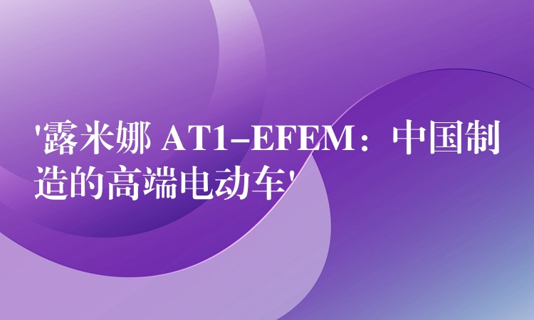 ‘露米娜 AT1-EFEM：中国制造的高端电动车’