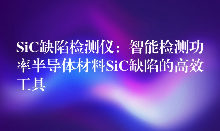 SiC缺陷检测仪：智能检测功率半导体材料SiC缺陷的高效工具