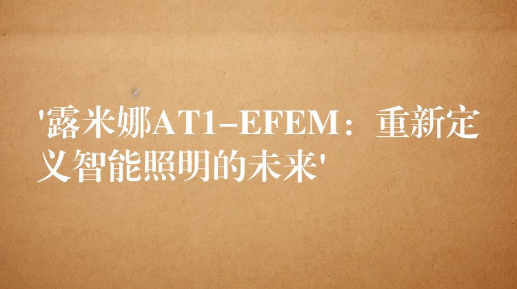 ‘露米娜AT1-EFEM：重新定义智能照明的未来’