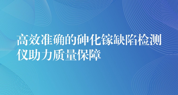 高效准确的砷化镓缺陷检测仪助力质量保障