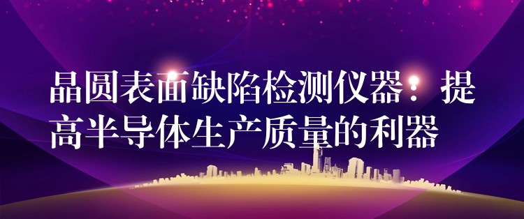 晶圆表面缺陷检测仪器:提高半导体生产质量的利器