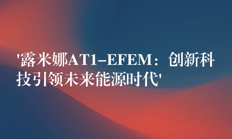 ‘露米娜AT1-EFEM:创新科技引领未来能源时代’