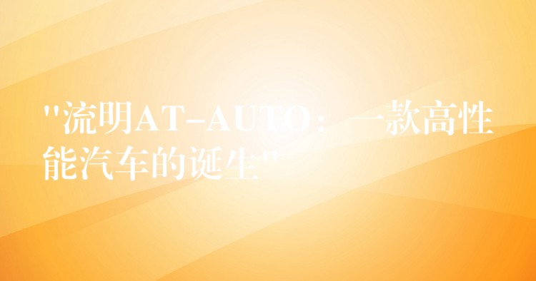 “流明AT-AUTO：一款高性能汽车的诞生”