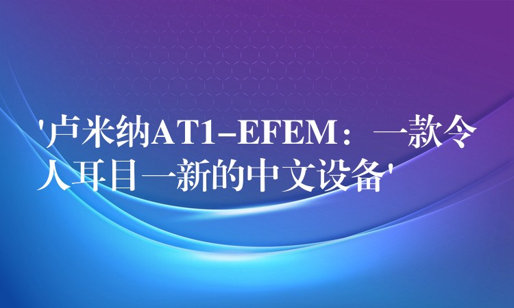 ‘卢米纳AT1-EFEM：一款令人耳目一新的中文设备’