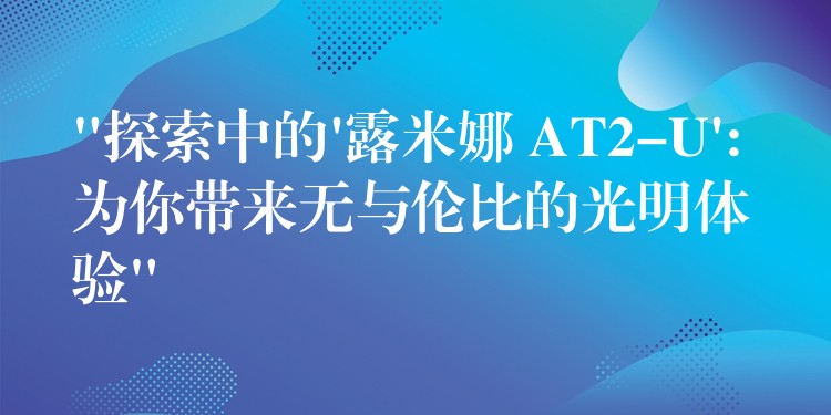 “探索中的’露米娜 AT2-U’: 为你带来无与伦比的光明体验”