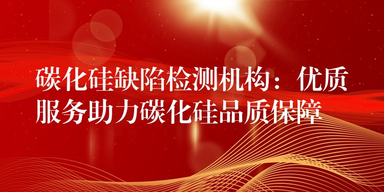 碳化硅缺陷检测机构：优质服务助力碳化硅品质保障