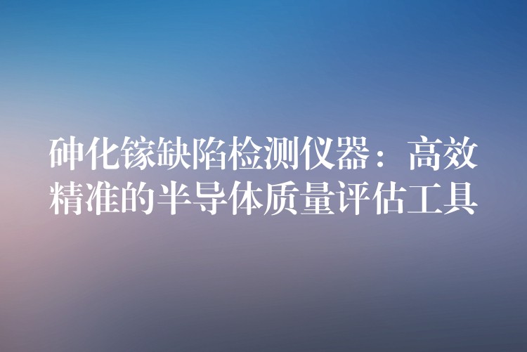 砷化镓缺陷检测仪器:高效精准的半导体质量评估工具