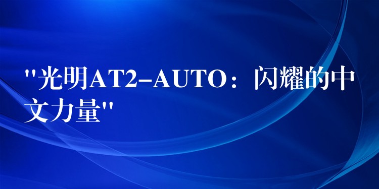 “光明AT2-AUTO：闪耀的中文力量”
