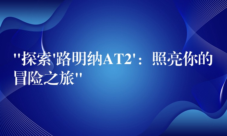“探索’路明纳AT2’：照亮你的冒险之旅”