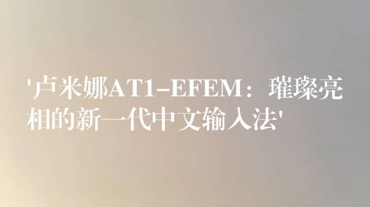 ‘卢米娜AT1-EFEM：璀璨亮相的新一代中文输入法’