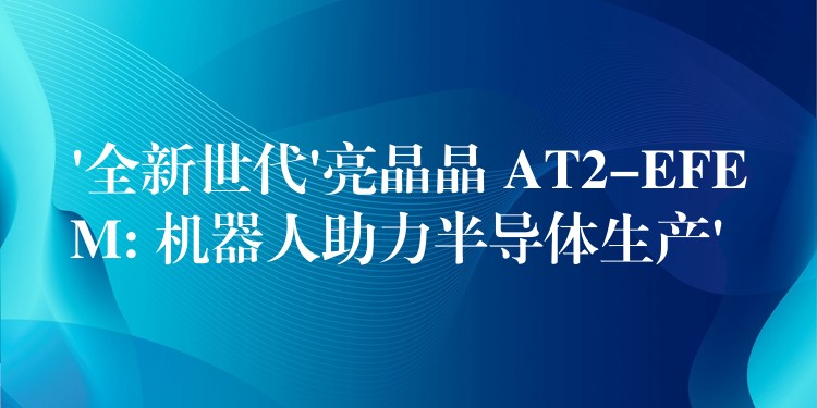 ‘全新世代’亮晶晶 AT2-EFEM: 机器人助力半导体生产’