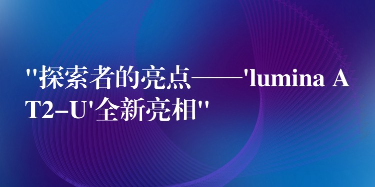 “探索者的亮点——’lumina AT2-U’全新亮相”