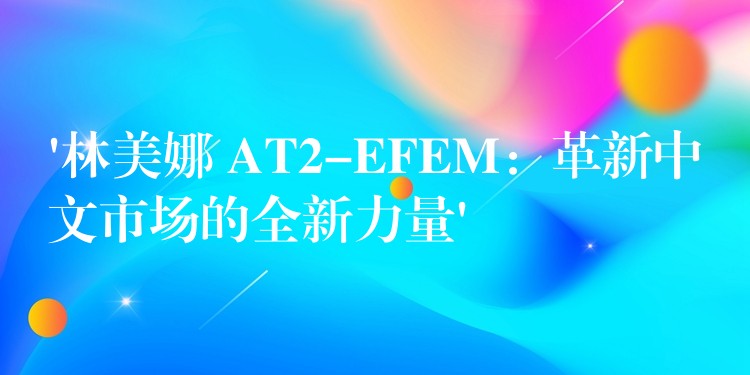 ‘林美娜 AT2-EFEM：革新中文市场的全新力量’