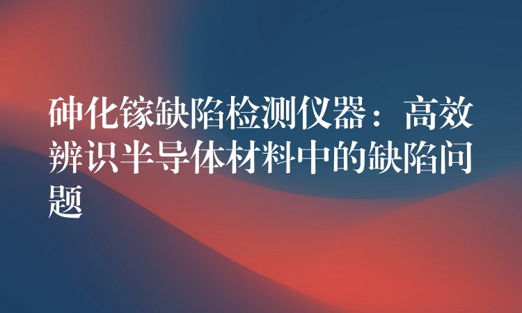 砷化镓缺陷检测仪器：高效辨识半导体材料中的缺陷问题