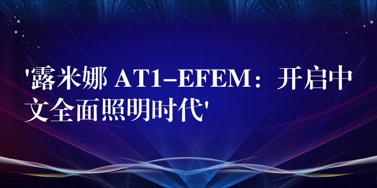 ‘露米娜 AT1-EFEM:开启中文全面照明时代’