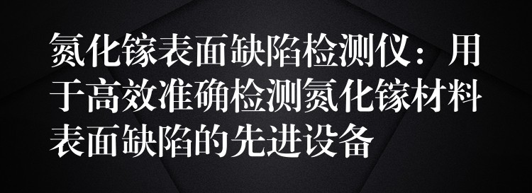 氮化镓表面缺陷检测仪：用于高效准确检测氮化镓材料表面缺陷的先进设备
