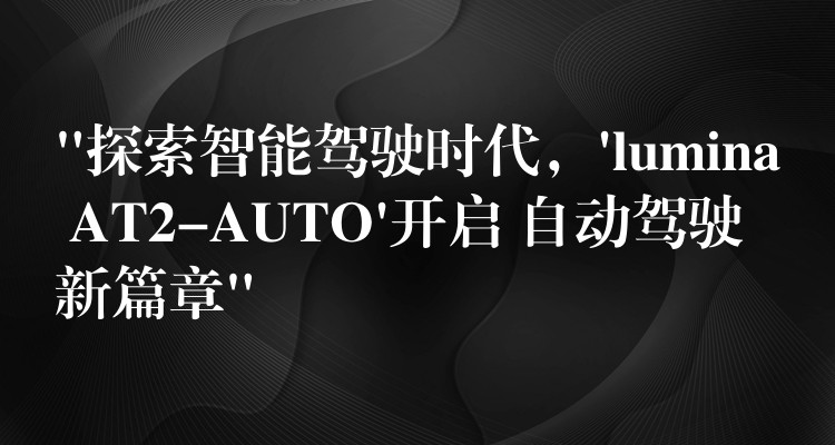 “探索智能驾驶时代,’lumina AT2-AUTO’开启 自动驾驶新篇章”
