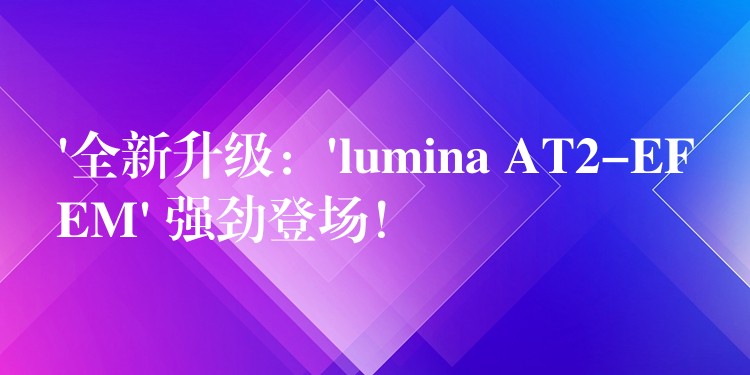 ‘全新升级：’lumina AT2-EFEM’ 强劲登场！