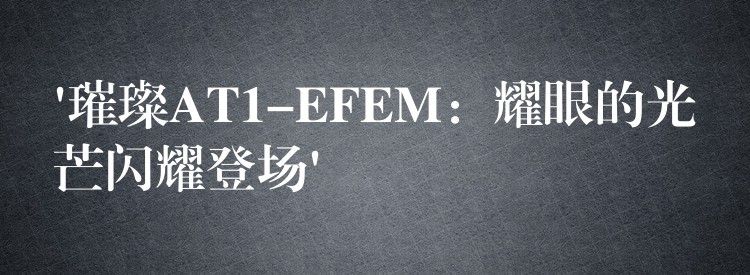 ‘璀璨AT1-EFEM:耀眼的光芒闪耀登场’