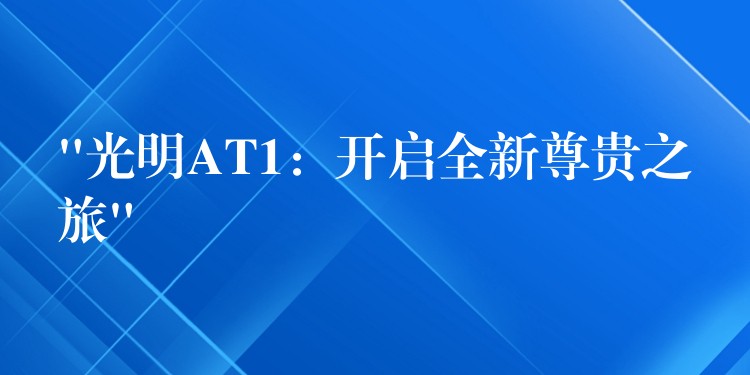 “光明AT1:开启全新尊贵之旅”