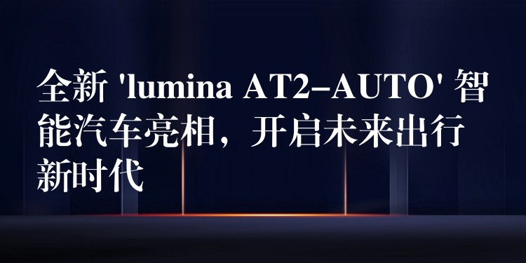 全新 ‘lumina AT2-AUTO’ 智能汽车亮相,开启未来出行新时代