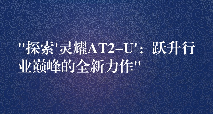“探索’灵耀AT2-U’:跃升行业巅峰的全新力作”