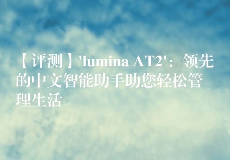 【评测】’lumina AT2’:领先的中文智能助手助您轻松管理生活
