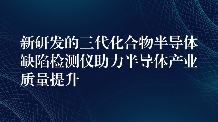 新研发的三代化合物半导体缺陷检测仪助力半导体产业质量提升