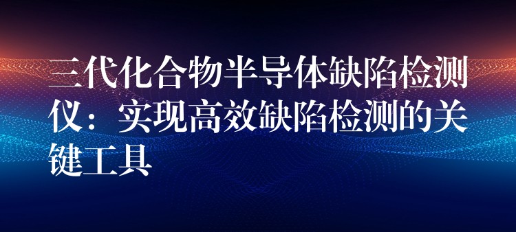 三代化合物半导体缺陷检测仪：实现高效缺陷检测的关键工具