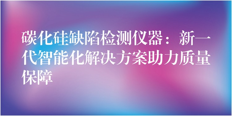 碳化硅缺陷检测仪器：新一代智能化解决方案助力质量保障