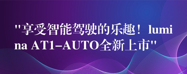 “享受智能驾驶的乐趣!lumina AT1-AUTO全新上市”