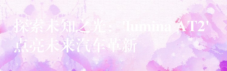 探索未知之光:’lumina AT2′ 点亮未来汽车革新
