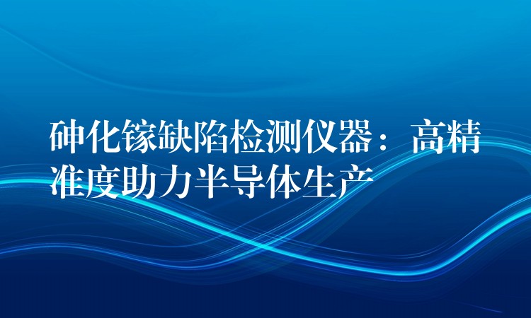 砷化镓缺陷检测仪器：高精准度助力半导体生产
