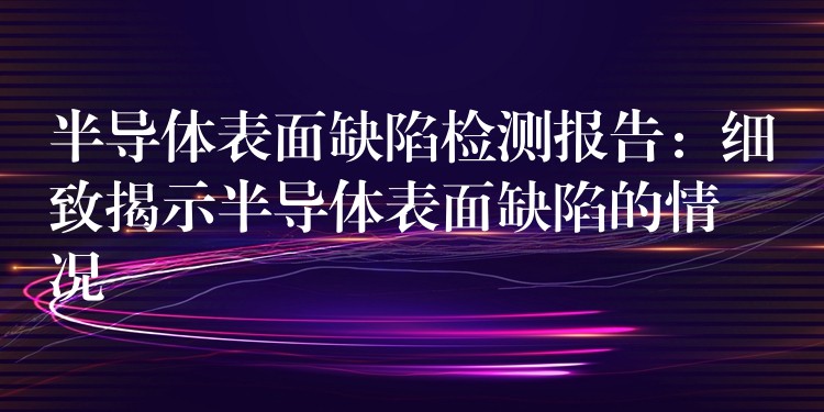半导体表面缺陷检测报告：细致揭示半导体表面缺陷的情况