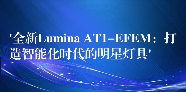 ‘全新Lumina AT1-EFEM：打造智能化时代的明星灯具’