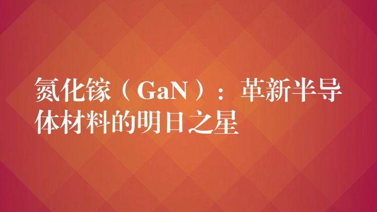 氮化镓(GaN):革新半导体材料的明日之星