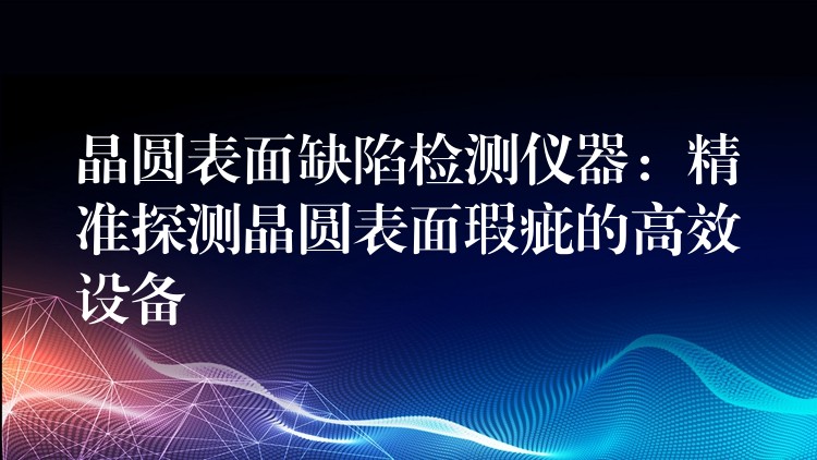 晶圆表面缺陷检测仪器：精准探测晶圆表面瑕疵的高效设备