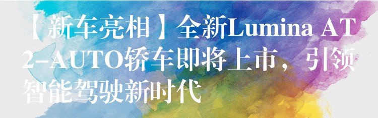 【新车亮相】全新Lumina AT2-AUTO轿车即将上市，引领智能驾驶新时代